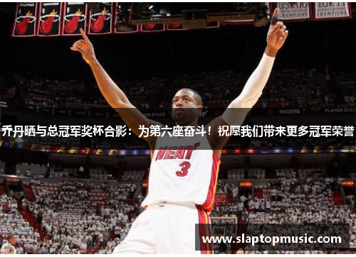 乔丹晒与总冠军奖杯合影：为第六座奋斗！祝愿我们带来更多冠军荣誉